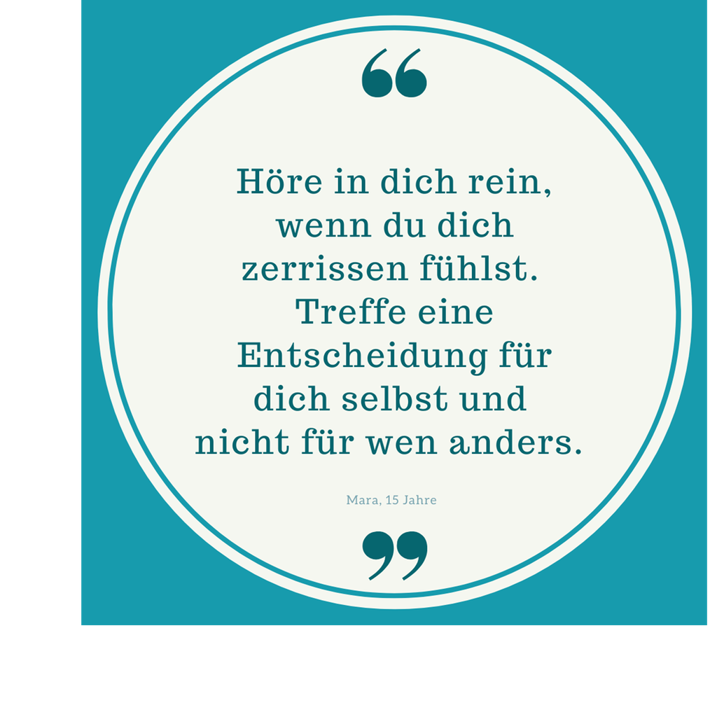 Zitat: Höre in dich rein, wenn du dich zerrissen fühlt. Treffe eine Entscheidung für dich selbst und nicht für wen anders. Von Mara, 15 Jahre